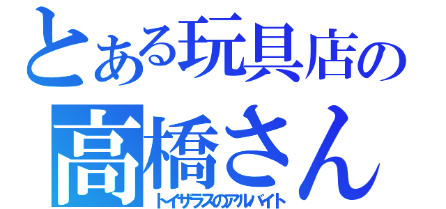 とある玩具店の高橋さん（トイザラスのアルバイト）