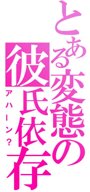 とある変態の彼氏依存（アハーン？）