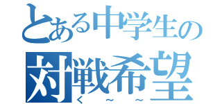 とある中学生の対戦希望（く～～）