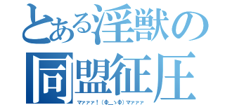 とある淫獣の同盟征圧（マァァァ！（Ф＿ゝФ）マァァァ）