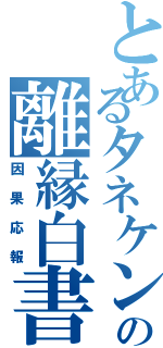 とあるタネケンの離縁白書Ⅱ（因果応報）