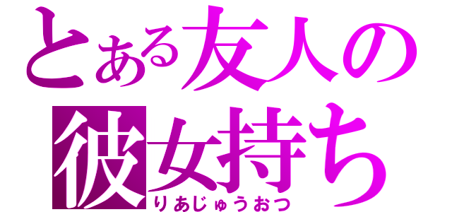 とある友人の彼女持ち（りあじゅうおつ）