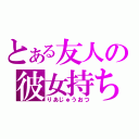 とある友人の彼女持ち（りあじゅうおつ）