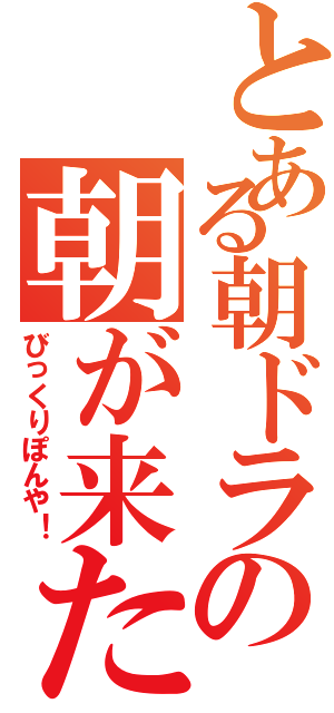 とある朝ドラの朝が来た（びっくりぽんや！）