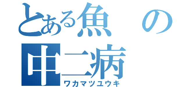 とある魚の中二病（ワカマツユウキ）