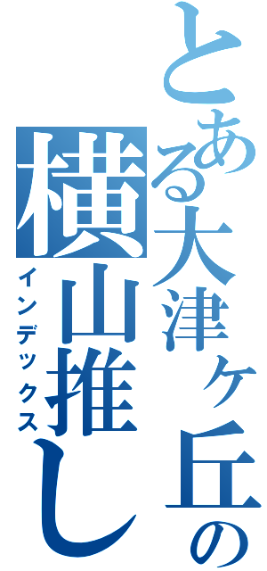 とある大津ヶ丘の横山推し（インデックス）