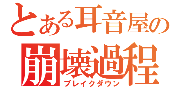 とある耳音屋の崩壊過程（ブレイクダウン）