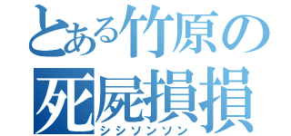 とある竹原の死屍損損（シシソンソン）