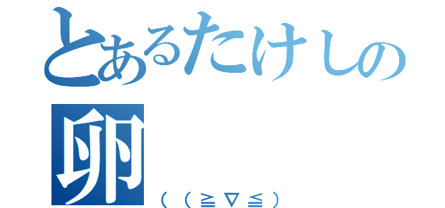 とあるたけしの卵（（（≧∇≦））