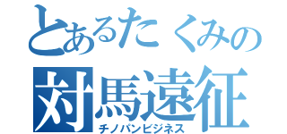 とあるたくみの対馬遠征（チノパンビジネス）