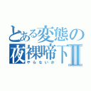 とある変態の夜裸啼下Ⅱ（やらないか）