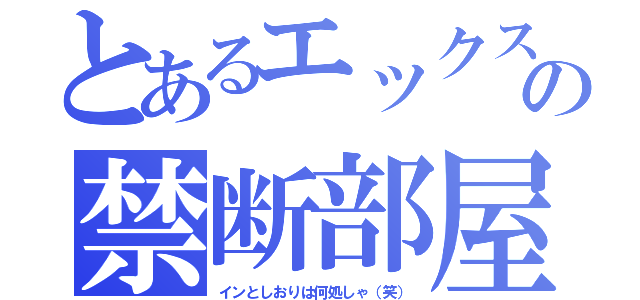 とあるエックスの禁断部屋（インとしおりは何処しゃ（笑））