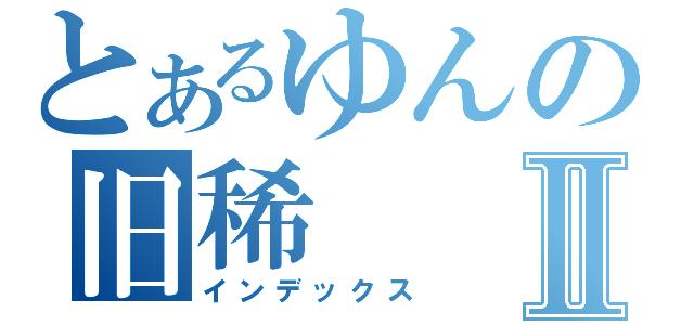 とあるゆんの旧稀Ⅱ（インデックス）