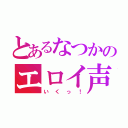 とあるなつかのエロイ声（いくっ！）