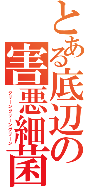 とある底辺の害悪細菌（グリーングリーングリーン）