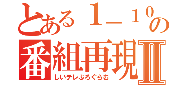 とある１－１０の番組再現Ⅱ（しいテレぷろぐらむ）