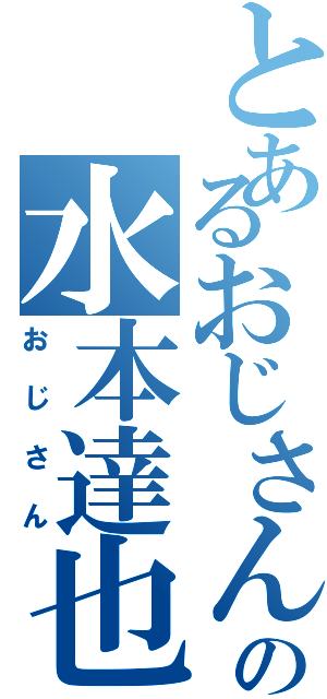 とあるおじさんの水本達也（おじさん）