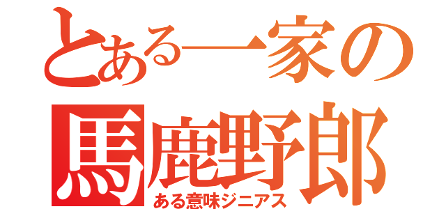 とある一家の馬鹿野郎（ある意味ジニアス）