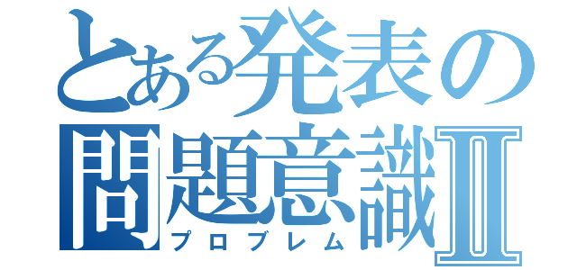 とある発表の問題意識Ⅱ（プロブレム）