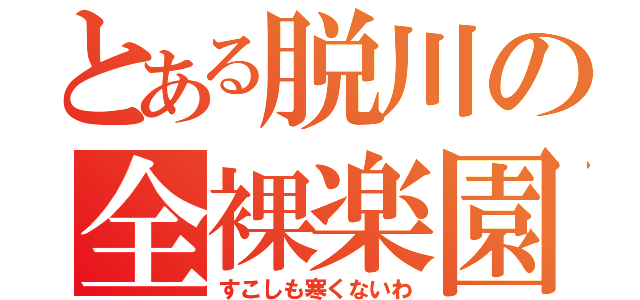 とある脱川の全裸楽園（すこしも寒くないわ）