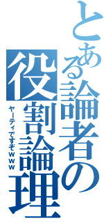 とある論者の役割論理（ヤーティですぞｗｗｗ）