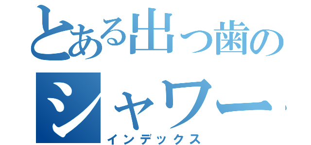 とある出っ歯のシャワータイム（インデックス）
