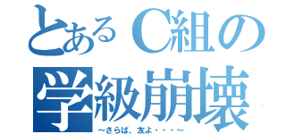 とあるＣ組の学級崩壊（～さらば、友よ・・・～）