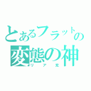 とあるフラットの変態の神（リア充）