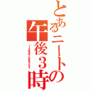 とあるニートの午後３時（「ニートな午後３時」という歌があったんです…）