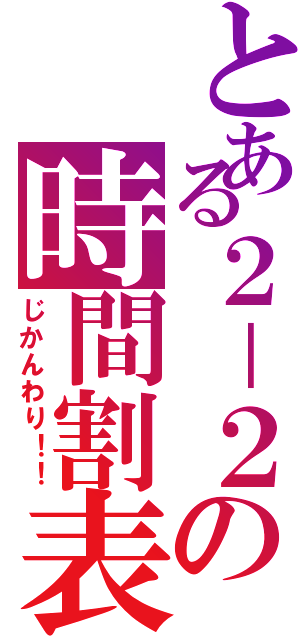 とある２－２の時間割表（じかんわり！！）