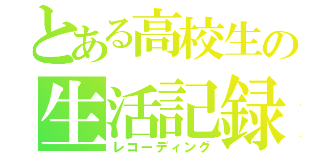 とある高校生の生活記録（レコーディング）