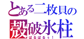 とある二枚貝の殻破氷柱（ぱるぱるぅ！）