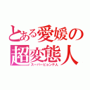 とある愛媛の超変態人（スーパーピョンテ人）