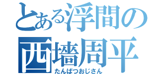 とある浮間の西墻周平（たんぱつおじさん）