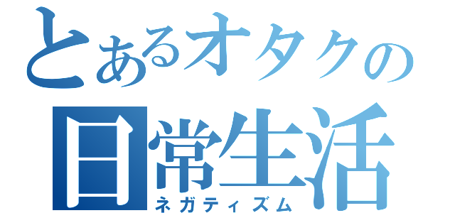 とあるオタクの日常生活（ネガティズム）