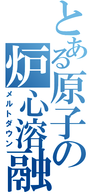 とある原子の炉心溶融（メルトダウン）