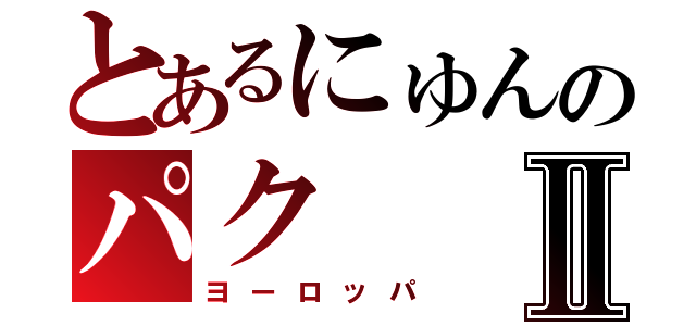 とあるにゅんのパクⅡ（ヨーロッパ）