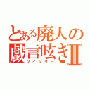 とある廃人の戯言呟きⅡ（ツイッター）