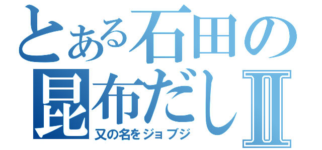 とある石田の昆布だしⅡ（又の名をジョブジ）