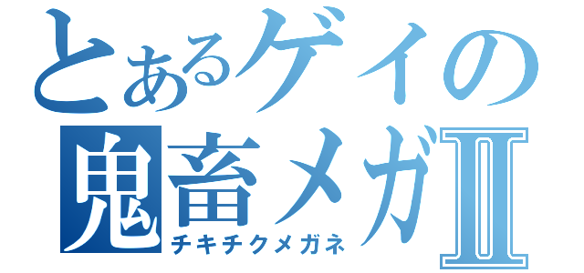 とあるゲイの鬼畜メガネⅡ（チキチクメガネ）