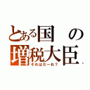 とある国の増税大臣（それはだーれ？）