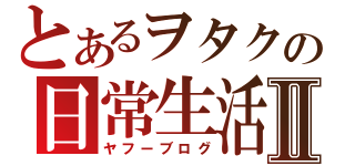 とあるヲタクの日常生活Ⅱ（ヤフーブログ）