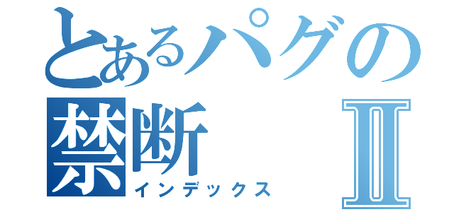 とあるパグの禁断Ⅱ（インデックス）