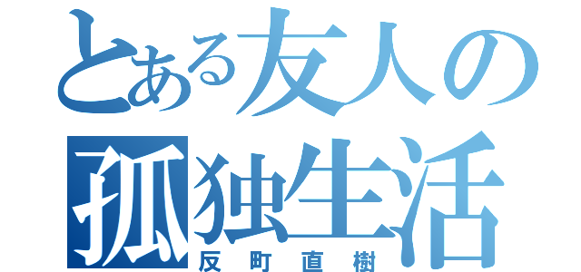 とある友人の孤独生活（反町直樹）