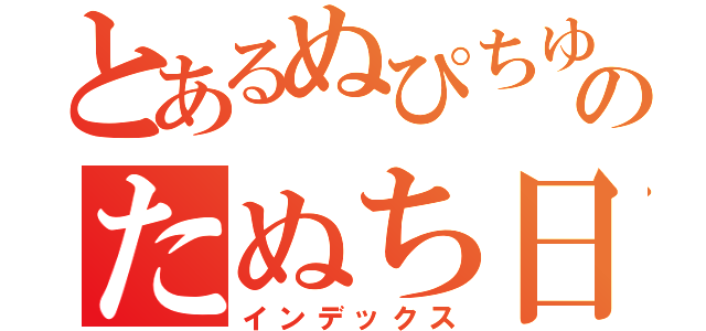 とあるぬぴちゆんのたぬち日記（インデックス）