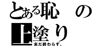 とある恥の上塗り（未だ終わらず。）