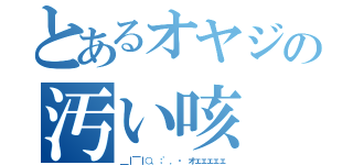 とあるオヤジの汚い咳（＿｜￣｜○、；'．・ オェェェェェ）