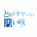 とあるオヤジの汚い咳（＿｜￣｜○、；'．・ オェェェェェ）