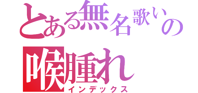 とある無名歌い手の喉腫れ（インデックス）