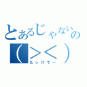 とあるじゃないの（＞＜）（たっけてー）